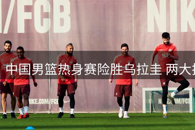 中国男篮热身赛险胜乌拉圭 两大技战术进步获认可