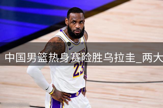 中国男篮热身赛险胜乌拉圭 两大技战术进步获认可