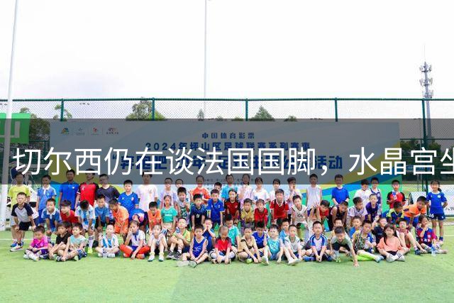 切尔西仍在谈法国国脚，水晶宫坐地起价要价飙至7000万；枪手欲截胡