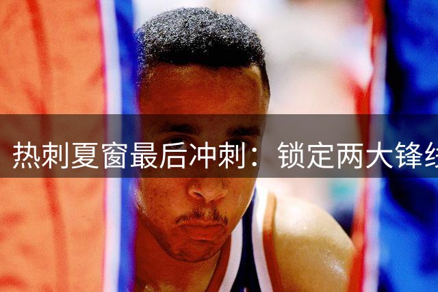 热刺夏窗最后冲刺：锁定两大锋线目标 四将面临清洗
