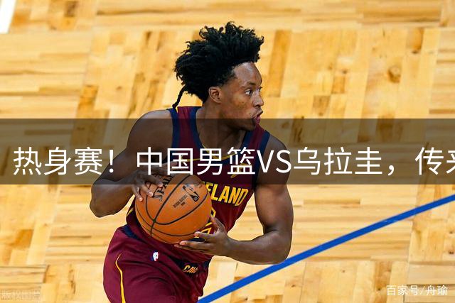 热身赛！中国男篮VS乌拉圭，传来3好消息1坏消息，王俊杰或首发