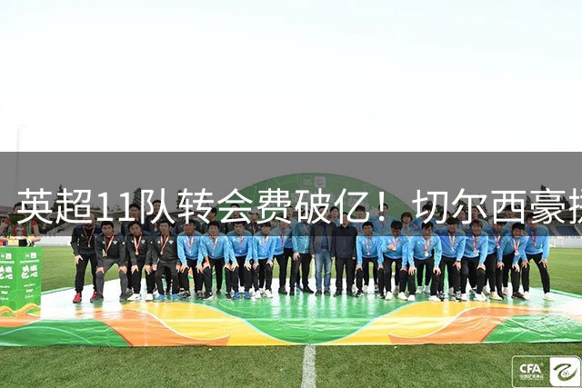 英超11队转会费破亿！切尔西豪掷4亿居首，曼联砸1.7亿升至第七
