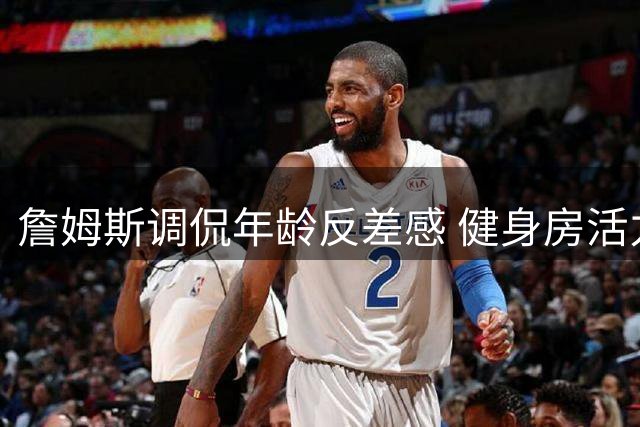 詹姆斯调侃年龄反差感 健身房活力十足晚间疲惫