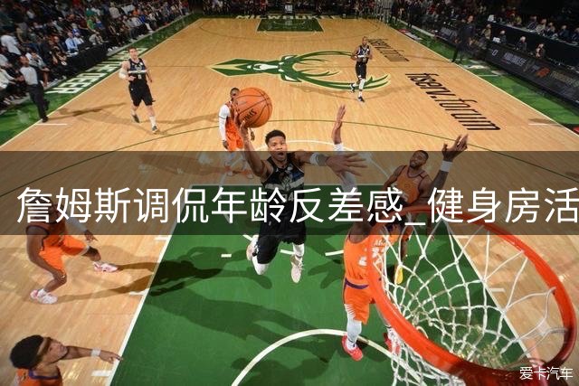 詹姆斯调侃年龄反差感 健身房活力十足晚间疲惫