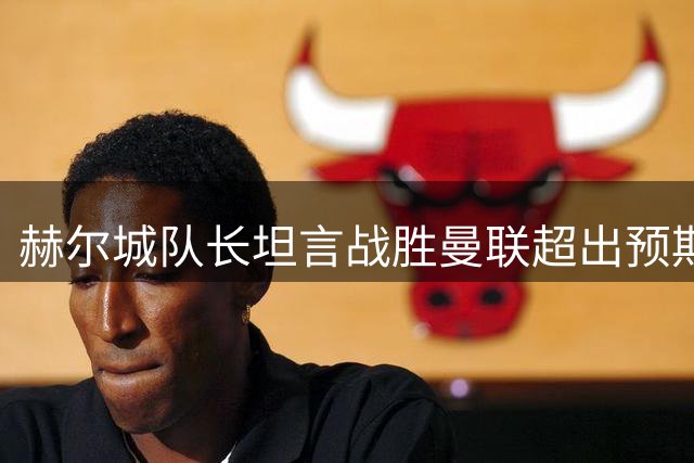 赫尔城队长坦言战胜曼联超出预期 盛赞全队拼搏精神