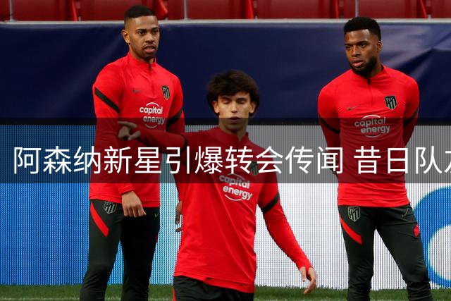 阿森纳新星引爆转会传闻 昔日队友力劝留守酋长球场