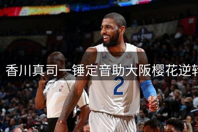 香川真司一锤定音助大阪樱花逆转 老将王者归来引球迷欢呼