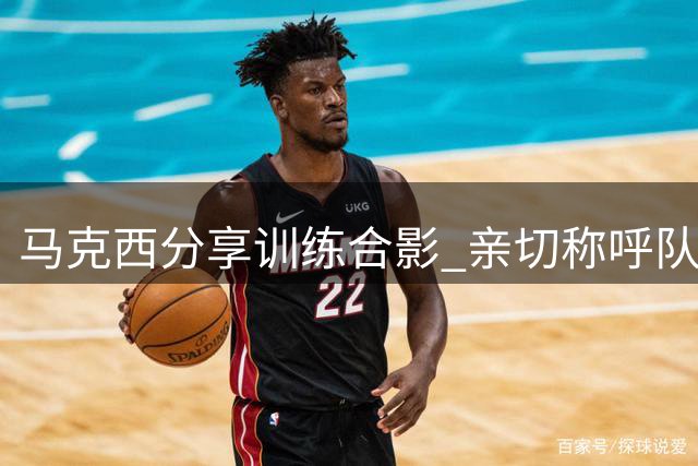 马克西分享训练合影 亲切称呼队友为"新生代力量